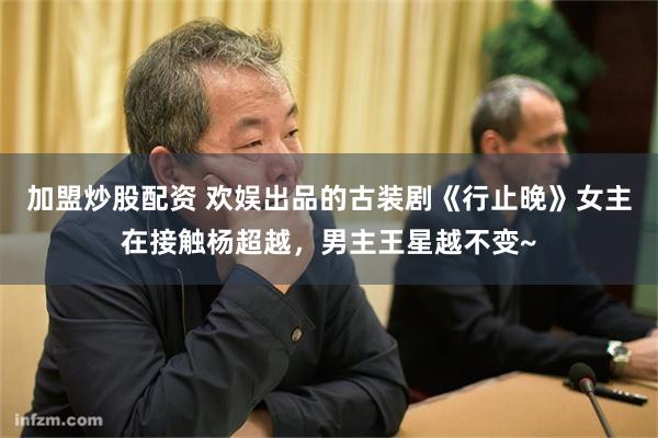 加盟炒股配资 欢娱出品的古装剧《行止晚》女主在接触杨超越，男主王星越不变~