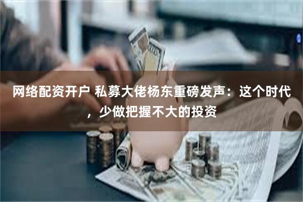 网络配资开户 私募大佬杨东重磅发声：这个时代，少做把握不大的投资