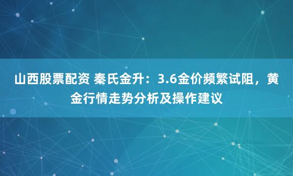 山西股票配资 秦氏金升：3.6金价频繁试阻，黄金行情走势分析及操作建议