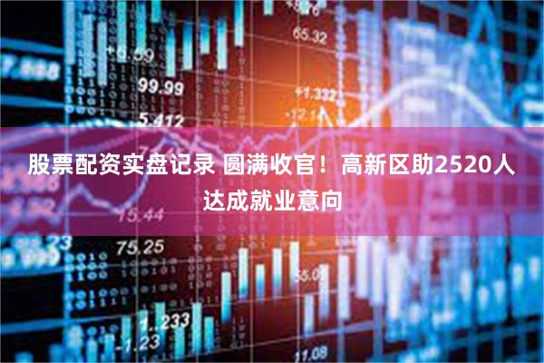 股票配资实盘记录 圆满收官！高新区助2520人达成就业意向