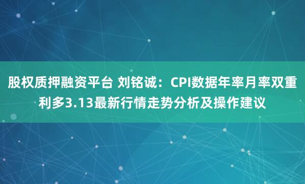股权质押融资平台 刘铭诚：CPI数据年率月率双重利多3.13最新行情走势分析及操作建议