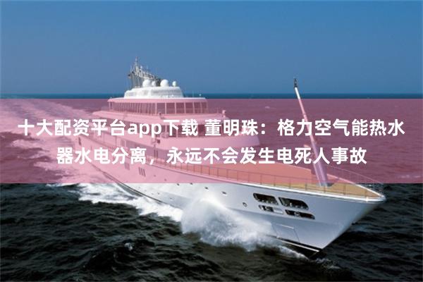 十大配资平台app下载 董明珠：格力空气能热水器水电分离，永远不会发生电死人事故