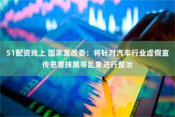 51配资线上 国家发改委：将针对汽车行业虚假宣传恶意抹黑等乱象进行整治