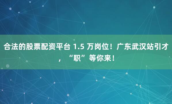 合法的股票配资平台 1.5 万岗位！广东武汉站引才， “职” 等你来！