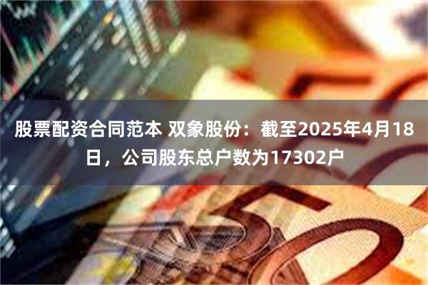 股票配资合同范本 双象股份：截至2025年4月18日，公司股东总户数为17302户