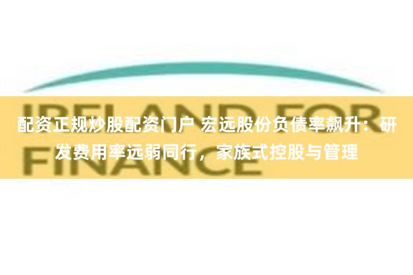 配资正规炒股配资门户 宏远股份负债率飙升：研发费用率远弱同行，家族式控股与管理