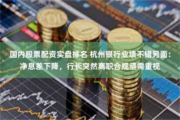 国内股票配资实盘排名 杭州银行业绩不错另面：净息差下降，行长突然离职合规亟需重视