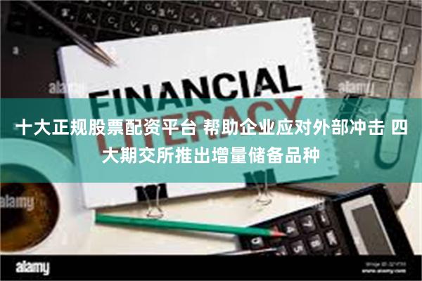 十大正规股票配资平台 帮助企业应对外部冲击 四大期交所推出增量储备品种