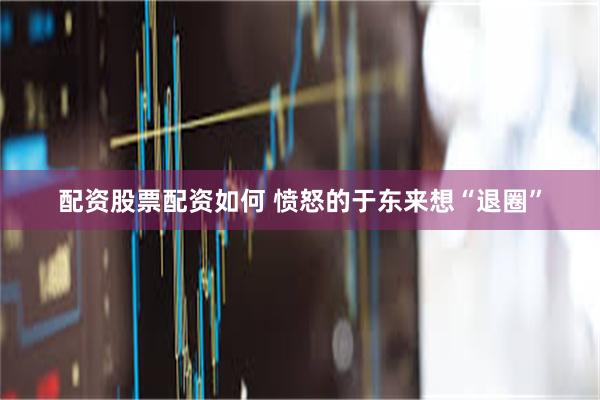 配资股票配资如何 愤怒的于东来想“退圈”