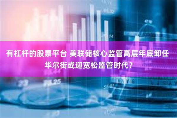 有杠杆的股票平台 美联储核心监管高层年底卸任 华尔街或迎宽松监管时代？