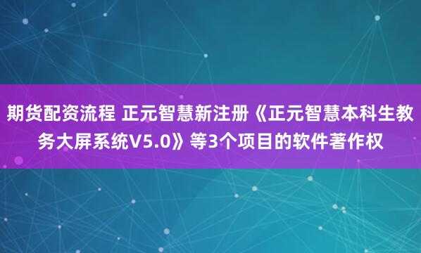 期货配资流程 正元智慧新注册《正元智慧本科生教务大屏系统V5.0》等3个项目的软件著作权
