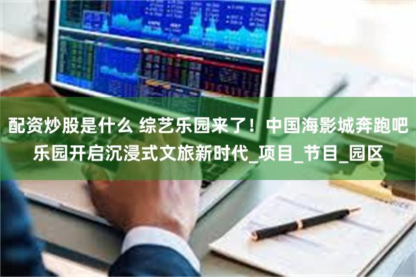 配资炒股是什么 综艺乐园来了！中国海影城奔跑吧乐园开启沉浸式文旅新时代_项目_节目_园区