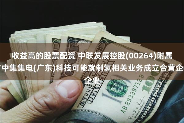 收益高的股票配资 中联发展控股(00264)附属与中集集电(广东)科技可能就制氢相关业务成立合营企业