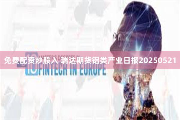 免费配资炒股入 瑞达期货铝类产业日报20250521