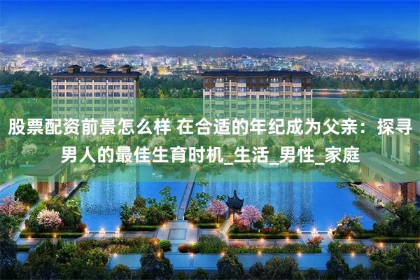 股票配资前景怎么样 在合适的年纪成为父亲：探寻男人的最佳生育时机_生活_男性_家庭