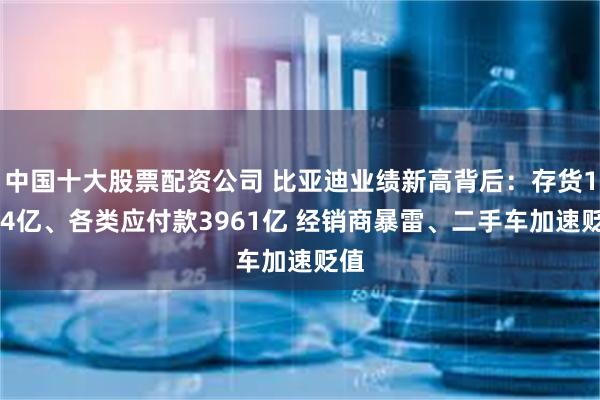 中国十大股票配资公司 比亚迪业绩新高背后：存货1544亿、各类应付款3961亿 经销商暴雷、二手车加速贬值