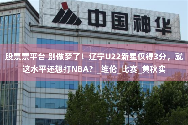 股票票平台 别做梦了！辽宁U22新星仅得3分，就这水平还想打NBA？_维伦_比赛_黄秋实