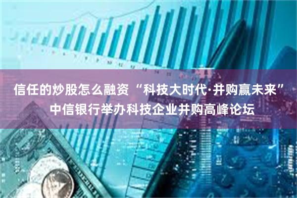信任的炒股怎么融资 “科技大时代·并购赢未来”  中信银行举办科技企业并购高峰论坛