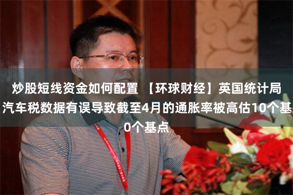 炒股短线资金如何配置 【环球财经】英国统计局：汽车税数据有误导致截至4月的通胀率被高估10个基点