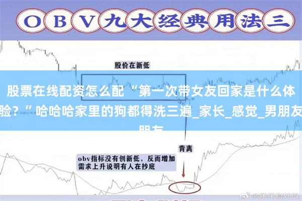 股票在线配资怎么配 “第一次带女友回家是什么体验？”哈哈哈家里的狗都得洗三遍_家长_感觉_男朋友