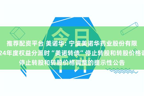 推荐配资平台 美诺华: 宁波美诺华药业股份有限公司关于实施2024年度权益分派时“美诺转债”停止转股和转股价格调整的提示性公告