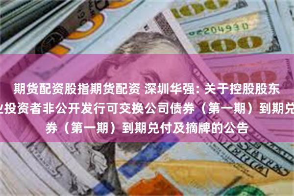 期货配资股指期货配资 深圳华强: 关于控股股东2023年面向专业投资者非公开发行可交换公司债券(第一期)到期兑付及摘牌的公告