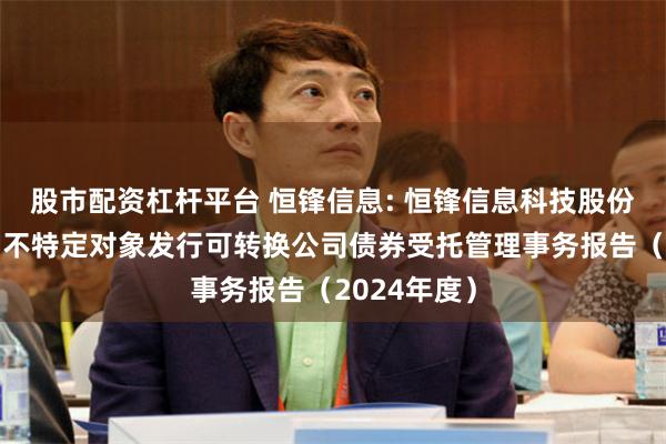 股市配资杠杆平台 恒锋信息: 恒锋信息科技股份有限公司向不特定对象发行可转换公司债券受托管理事务报告(2024年度)