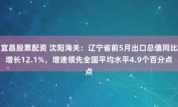 宜昌股票配资 沈阳海关：辽宁省前5月出口总值同比增长12.1%，增速领先全国平均水平4.9个百分点