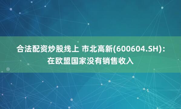 合法配资炒股线上 市北高新(600604.SH)：在欧盟国家没有销售收入