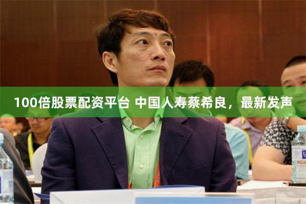 100倍股票配资平台 中国人寿蔡希良，最新发声