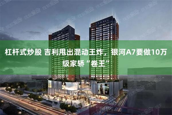 杠杆式炒股 吉利甩出混动王炸，银河A7要做10万级家轿“卷王”