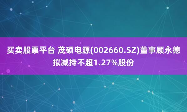 买卖股票平台 茂硕电源(002660.SZ)董事顾永德拟减持不超1.27%股份