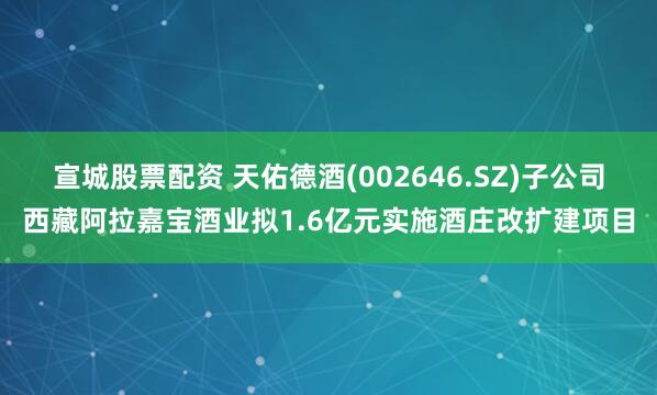 宣城股票配资 天佑德酒(002646.SZ)子公司西藏阿拉嘉宝酒业拟1.6亿元实施酒庄改扩建项目