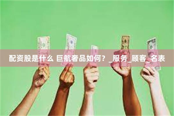 配资股是什么 巨航奢品如何？_服务_顾客_名表