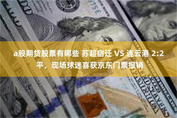 a股期货股票有哪些 苏超宿迁 VS 连云港 2:2 平，现场球迷喜获京东门票报销