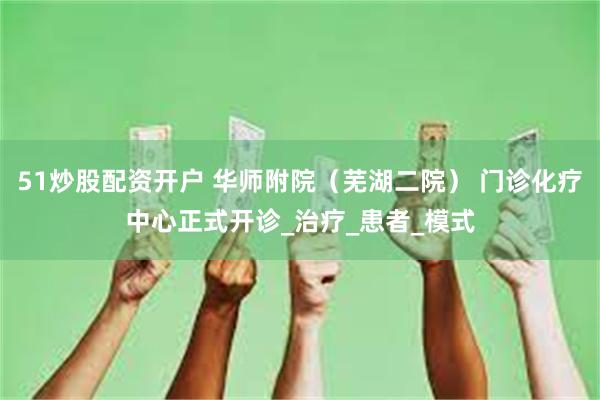 51炒股配资开户 华师附院（芜湖二院） 门诊化疗中心正式开诊_治疗_患者_模式