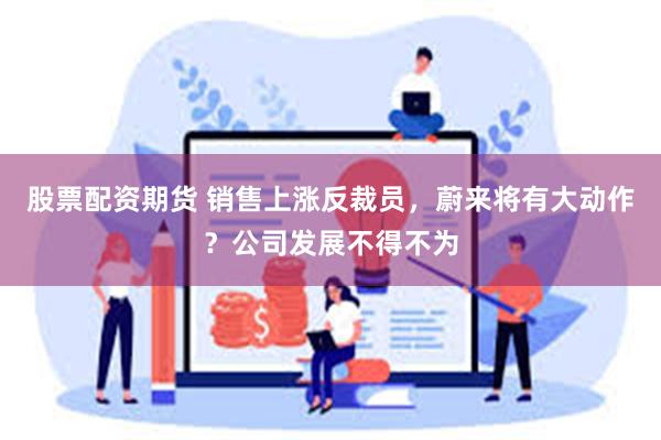 股票配资期货 销售上涨反裁员，蔚来将有大动作？公司发展不得不为