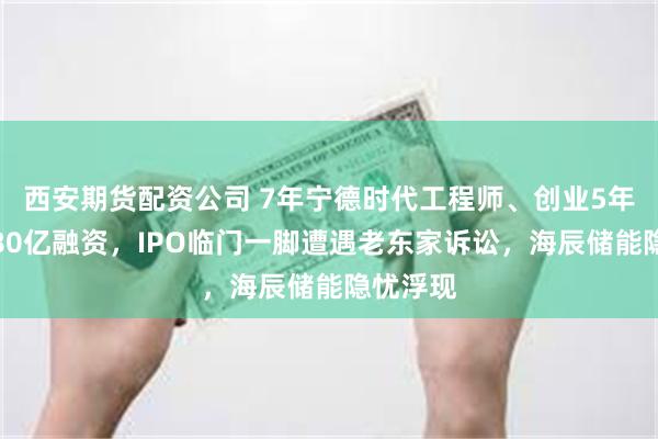 西安期货配资公司 7年宁德时代工程师、创业5年多狂揽80亿融资，IPO临门一脚遭遇老东家诉讼，海辰储能隐忧浮现