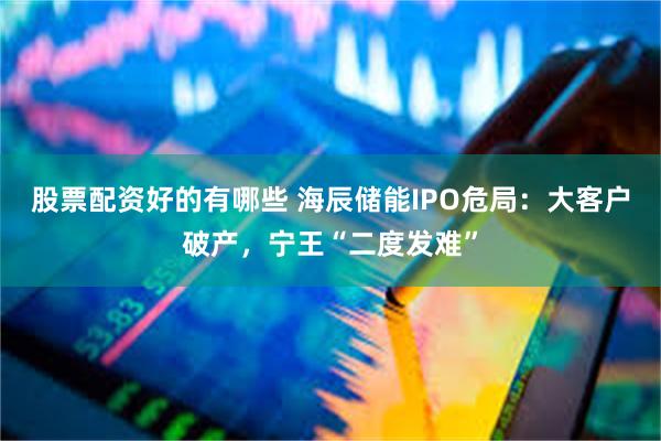 股票配资好的有哪些 海辰储能IPO危局：大客户破产，宁王“二度发难”