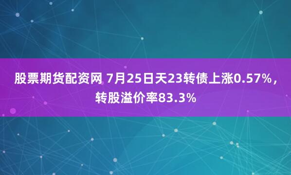 股票期货配资网 7月25日天23转债上涨0.57%，转股溢价率83.3%