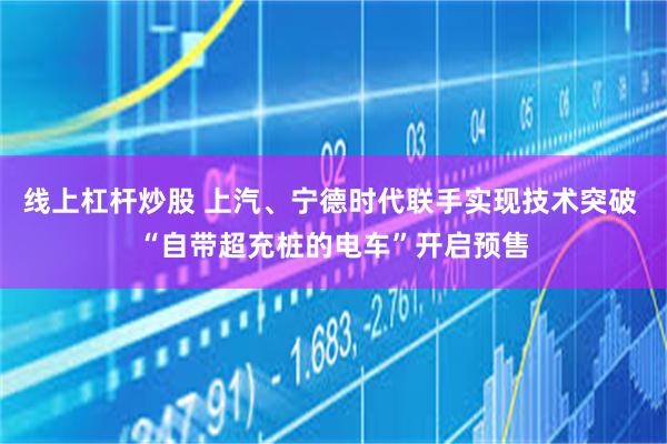 线上杠杆炒股 上汽、宁德时代联手实现技术突破 “自带超充桩的电车”开启预售