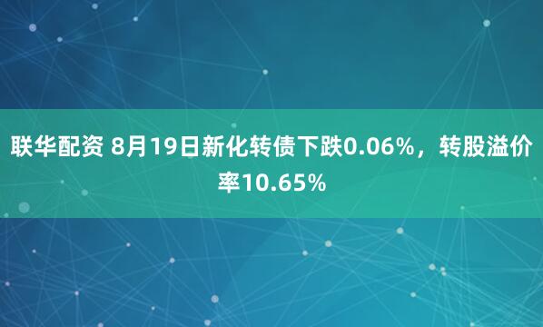 联华配资 8月19日新化转债下跌0.06%，转股溢价率10.65%