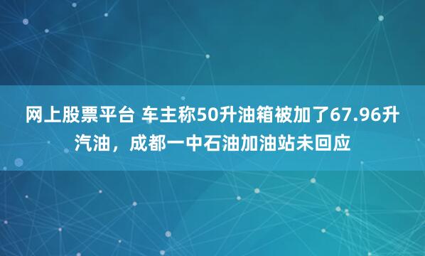 网上股票平台 车主称50升油箱被加了67.96升汽油，成都一中石油加油站未回应