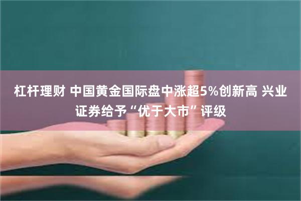 杠杆理财 中国黄金国际盘中涨超5%创新高 兴业证券给予“优于大市”评级