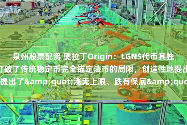 泉州股票配资 奥拉丁Origin：LGNS代币其独特的价格稳定机制设计，打破了传统稳定币完全锚定法币的局限，创造性地提出了&quot;涨无上限、跌有保底&quot;的双向调节模式