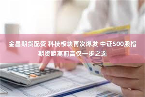 金昌期货配资 科技板块再次爆发 中证500股指期货距离前高仅一步之遥