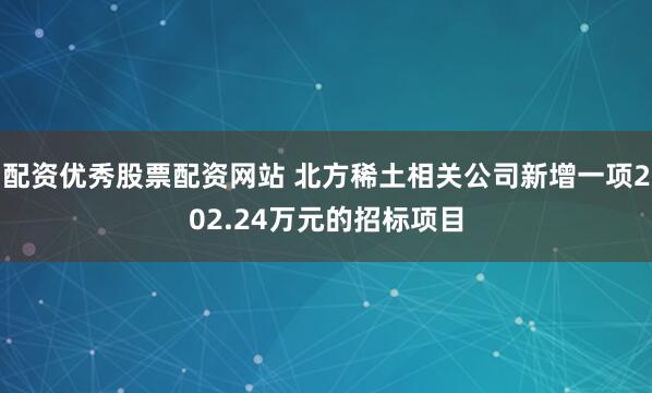 配资优秀股票配资网站 北方稀土相关公司新增一项202.24万元的招标项目