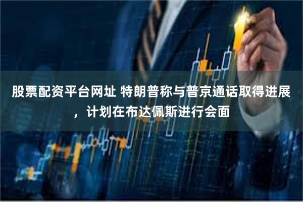 股票配资平台网址 特朗普称与普京通话取得进展，计划在布达佩斯进行会面