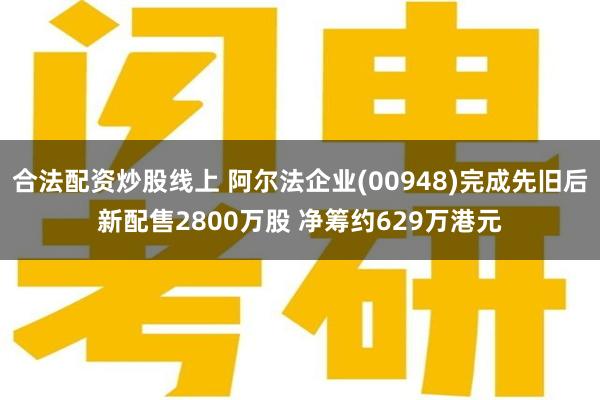 合法配资炒股线上 阿尔法企业(00948)完成先旧后新配售2800万股 净筹约629万港元