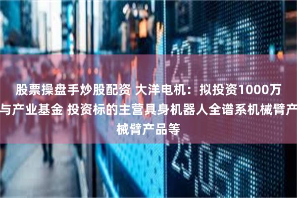 股票操盘手炒股配资 大洋电机：拟投资1000万元参与产业基金 投资标的主营具身机器人全谱系机械臂产品等